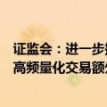 证监会：进一步推动程序化高频交易降频降速，研究明确对高频量化交易额外收取流量费、撤单费等标准