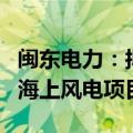 闽东电力：拟增资37641.8万元建设宁德霞浦海上风电项目
