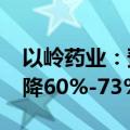 以岭药业：预计2024年上半年净利润同比下降60%-73%