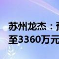 苏州龙杰：预计2024年半年度净利润2800万至3360万元