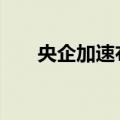 央企加速布局创新联合体 加码新产业