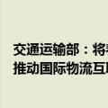 交通运输部：将着力推动多元化的国际物流通道建设，持续推动国际物流互联互通