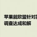 苹果就欧盟针对其触控支付技术（tap-and-pay）的反垄断调查达成和解