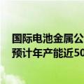 国际电池金属公司在业内首次实现新型锂提取技术商业化，预计年产能近5000吨