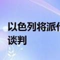 以色列将派代表赴埃及开罗继续进行加沙停火谈判