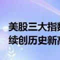 美股三大指数集体收涨，纳指、标普500指数续创历史新高
