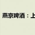 燕京啤酒：上半年净利同比预增40%—55%
