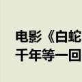电影《白蛇：浮生》定档 赵雅芝叶童共唱《千年等一回》
