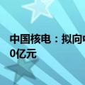 中国核电：拟向中核集团和社保基金会发行股票募资不超140亿元