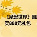 《魔兽世界》国服“巫妖王之怒”战网商城正式开放：可购买888元礼包