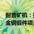 耐普矿机：拟5亿元投建碳化硅耐磨制品和合金钢锻件项目
