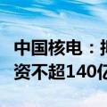 中国核电：拟向中核集团及社保基金会定增募资不超140亿元