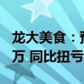 龙大美食：预计上半年净利润5500万至6500万 同比扭亏