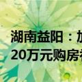 湖南益阳：加大人才购房支持力度，最高给予20万元购房补贴