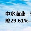 中水渔业：预计2024年前半年净利润同比下降29.61%—18.26%