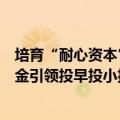 培育“耐心资本”、打造股权融资“聚能环”，国家中小基金引领投早投小投创新