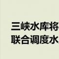 三峡水库将再迎洪水过程 为确保防洪安全将联合调度水库群