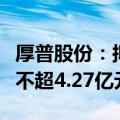 厚普股份：拟向实控人及其控制企业定增募资不超4.27亿元