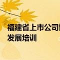 福建省上市公司协会举办独立董事制度改革及上市公司规范发展培训