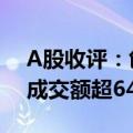A股收评：创业板指低开高走涨1.39% 两市成交额超6400亿元