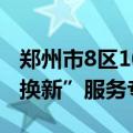 郑州市8区10个办事大厅全部开设住房“以旧换新”服务专窗