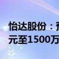 怡达股份：预计2024年上半年净利润1000万元至1500万元