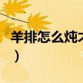 羊排怎么炖才好吃呢又嫩又香呢（羊排怎么炖）