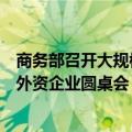 商务部召开大规模设备更新和消费品以旧换新政策专场解读外资企业圆桌会