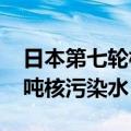 日本第七轮核污染水排海结束，共排放7846吨核污染水