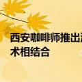 西安咖啡师推出油泼辣子咖啡：传统美食文化与现代咖啡艺术相结合