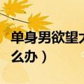 单身男欲望太强怎么办啊（单身男欲望太强怎么办）