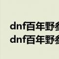 dnf百年野参怎么得? 送哪个得 送什么得到（dnf百年野参）
