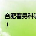 合肥看男科哪家最好的（合肥看男科哪家最好）