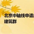 北京中轴线申遗成功：中国现存最为完整的传统都城中轴线建筑群