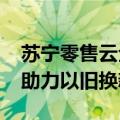 苏宁零售云全面启动818，投入5亿消费补贴助力以旧换新