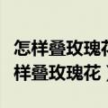 怎样叠玫瑰花最简单又好看视频教程下载（怎样叠玫瑰花）