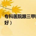 专科医院跟三甲医院有什么区别（专科医院和三甲医院哪个好）