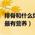 排骨和什么炖最有营养和补钙（排骨和什么炖最有营养）