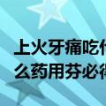 上火牙痛吃什么药选用芬必得（上火牙疼吃什么药用芬必得）