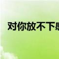 对你放不下感情什么歌（对你还是放不下）