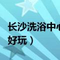长沙洗浴中心哪个好玩的（长沙洗浴中心哪个好玩）