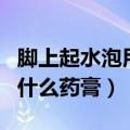 脚上起水泡用什么药膏好得快（脚上起水泡用什么药膏）