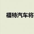 福特汽车将削减对纯电动汽车的资本支出