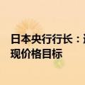 日本央行行长：通过维持当前的货币政策立场，将更接近实现价格目标