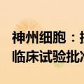 神州细胞：控股子公司产品SCTB41获得药物临床试验批准通知书