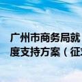 广州市商务局就《广州市进一步加大吸引和利用外商投资力度支持方案（征求意见稿）》 公开征求意见
