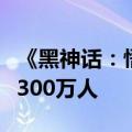 《黑神话：悟空》全平台最高同时在线人数超300万人