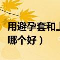 用避孕套和上环哪个好一点（用避孕套和上环哪个好）