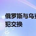 俄罗斯与乌克兰将于周六进行总数115人的囚犯交换