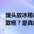 馒头放冰箱超过3天会产生黄曲霉毒素，吃了致癌？是真的吗